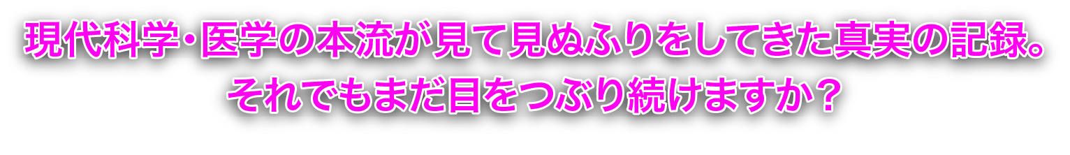 現代科学・医学の本流が見て見ぬふりをしてきた真実の記録。
それでもまだ目をつぶり続けますか？